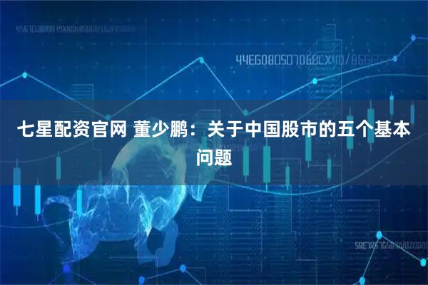 七星配资官网 董少鹏：关于中国股市的五个基本问题