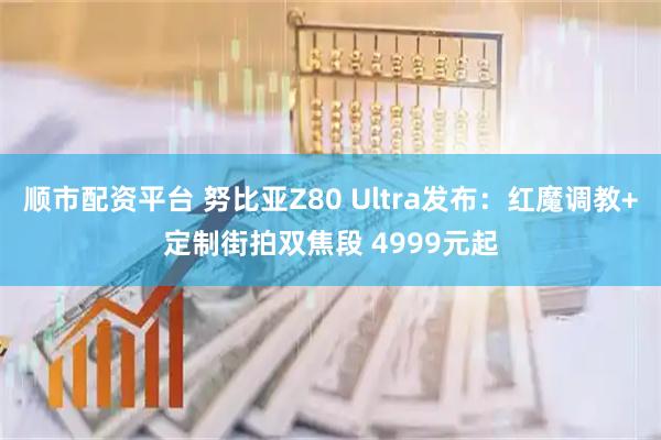 顺市配资平台 努比亚Z80 Ultra发布:红魔调教+定制街拍双焦段 4999元起
