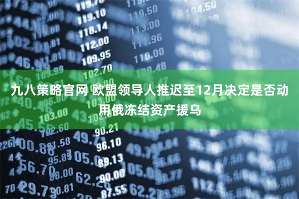 九八策略官网 欧盟领导人推迟至12月决定是否动用俄冻结资产援乌