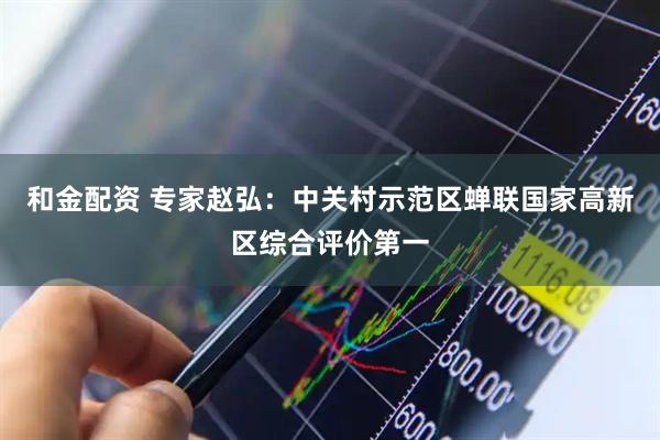 和金配资 专家赵弘：中关村示范区蝉联国家高新区综合评价第一