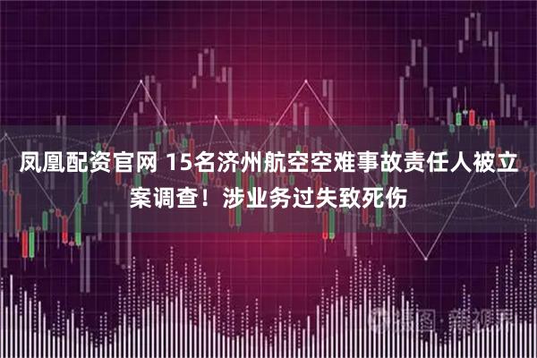 凤凰配资官网 15名济州航空空难事故责任人被立案调查！涉业务过失致死伤