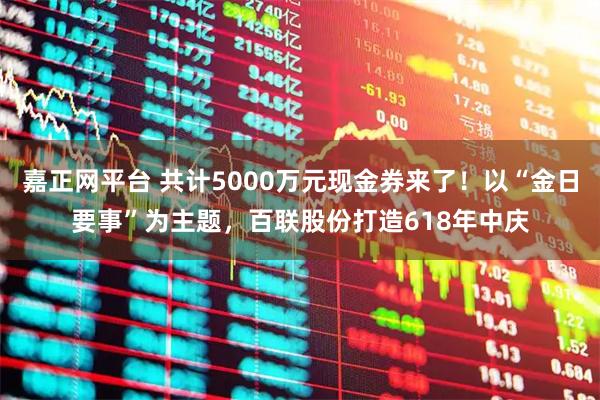 嘉正网平台 共计5000万元现金券来了！以“金日要事”为主题，百联股份打造618年中庆