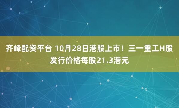 齐峰配资平台 10月28日港股上市！三一重工H股发行价格每股21.3港元