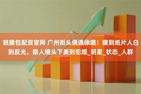 鼓腰包配资官网 广州街头偶遇徐璐！瘦到纸片人白到反光，路人镜头下美到犯规_明星_状态_人群