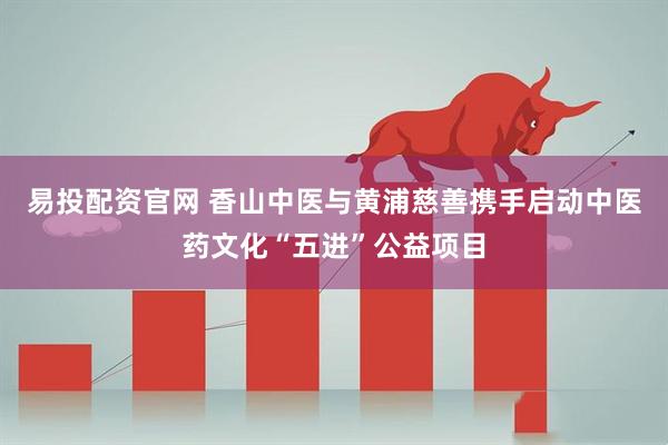 易投配资官网 香山中医与黄浦慈善携手启动中医药文化“五进”公益项目