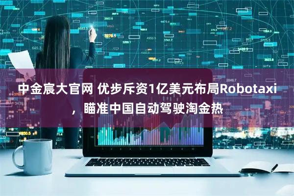 中金宸大官网 优步斥资1亿美元布局Robotaxi，瞄准中国自动驾驶淘金热