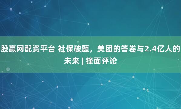 股赢网配资平台 社保破题，美团的答卷与2.4亿人的未来 | 锋面评论
