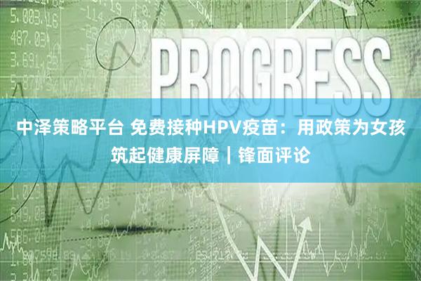 中泽策略平台 免费接种HPV疫苗：用政策为女孩筑起健康屏障｜锋面评论