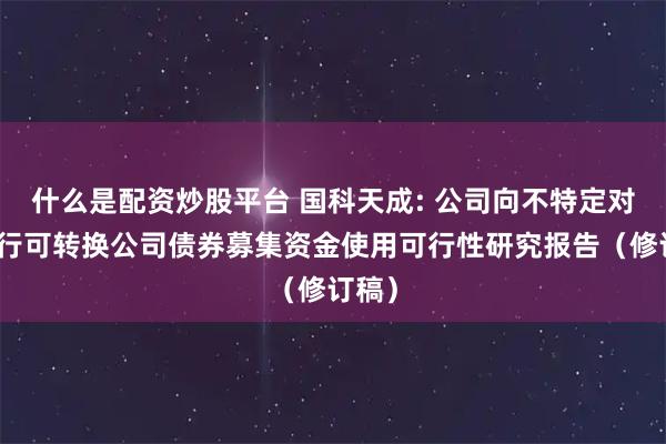 什么是配资炒股平台 国科天成: 公司向不特定对象发行可转换公司债券募集资金使用可行性研究报告（修订稿）