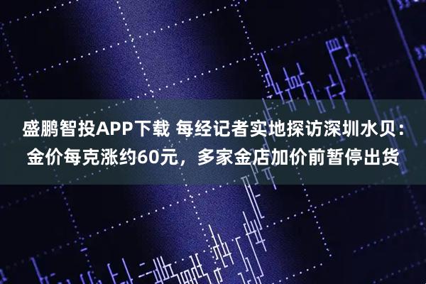 盛鹏智投APP下载 每经记者实地探访深圳水贝：金价每克涨约60元，多家金店加价前暂停出货