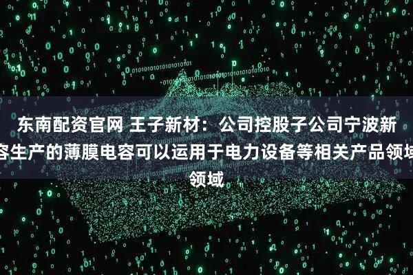 东南配资官网 王子新材：公司控股子公司宁波新容生产的薄膜电容可以运用于电力设备等相关产品领域