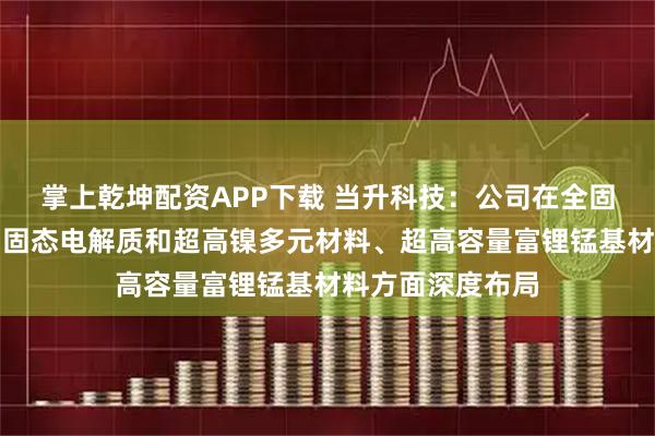 掌上乾坤配资APP下载 当升科技：公司在全固态电池用多系列固态电解质和超高镍多元材料、超高容量富锂锰基材料方面深度布局