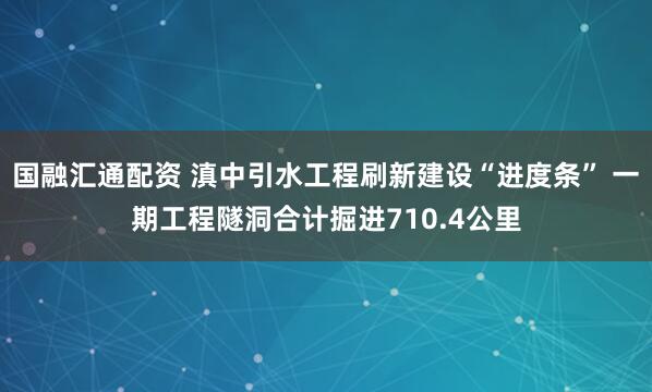 国融汇通配资 滇中引水工程刷新建设“进度条” 一期工程隧洞合计掘进710.4公里