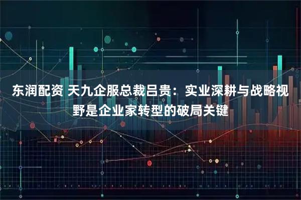 东润配资 天九企服总裁吕贵：实业深耕与战略视野是企业家转型的破局关键