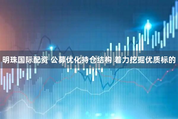 明珠国际配资 公募优化持仓结构 着力挖掘优质标的