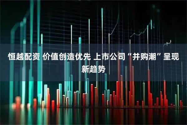 恒越配资 价值创造优先 上市公司“并购潮”呈现新趋势
