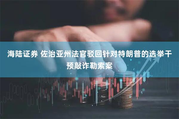 海陆证券 佐治亚州法官驳回针对特朗普的选举干预敲诈勒索案