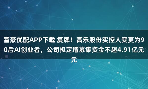 富豪优配APP下载 复牌！高乐股份实控人变更为90后AI创业者，公司拟定增募集资金不超4.91亿元