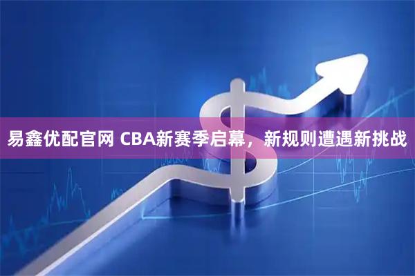 易鑫优配官网 CBA新赛季启幕，新规则遭遇新挑战