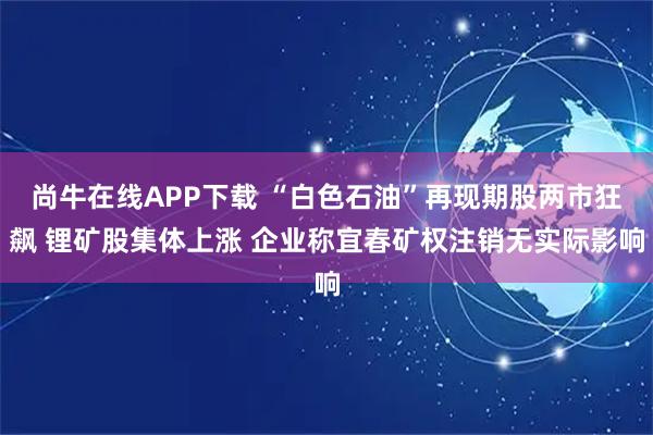 尚牛在线APP下载 “白色石油”再现期股两市狂飙 锂矿股集体上涨 企业称宜春矿权注销无实际影响