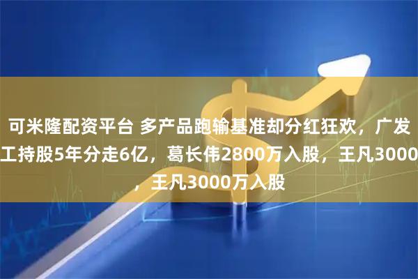 可米隆配资平台 多产品跑输基准却分红狂欢，广发基金员工持股5年分走6亿，葛长伟2800万入股，王凡3000万入股