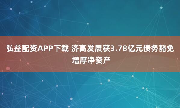 弘益配资APP下载 济高发展获3.78亿元债务豁免 增厚净资产