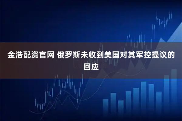 金浩配资官网 俄罗斯未收到美国对其军控提议的回应