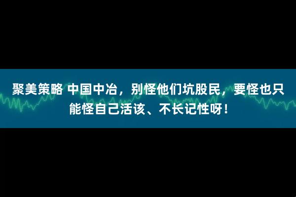 聚美策略 中国中冶，别怪他们坑股民，要怪也只能怪自己活该、不长记性呀！