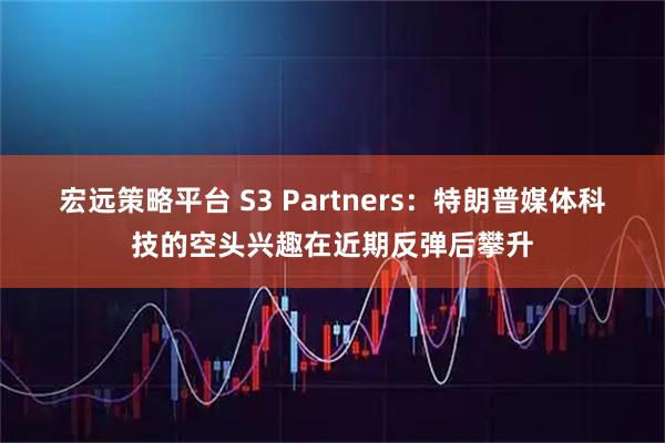 宏远策略平台 S3 Partners：特朗普媒体科技的空头兴趣在近期反弹后攀升