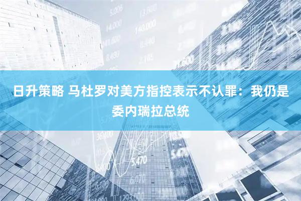 日升策略 马杜罗对美方指控表示不认罪：我仍是委内瑞拉总统