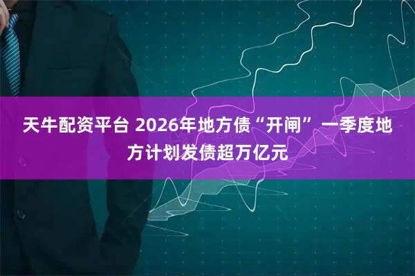 天牛配资平台 2026年地方债“开闸” 一季度地方计划发债超万亿元