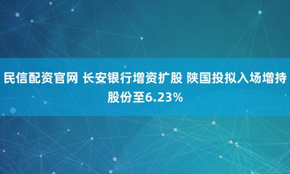 民信配资官网 长安银行增资扩股 陕国投拟入场增持股份至6.23%