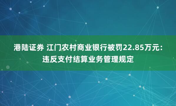 港陆证券 江门农村商业银行被罚22.85万元：违反支付结算业务管理规定