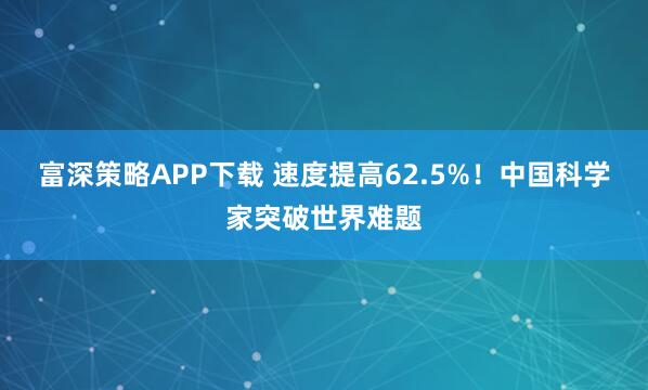 富深策略APP下载 速度提高62.5%！中国科学家突破世界难题