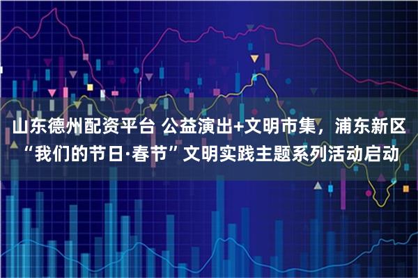 山东德州配资平台 公益演出+文明市集，浦东新区“我们的节日·春节”文明实践主题系列活动启动