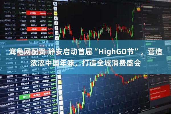 海龟网配资 静安启动首届“HighGO节”，营造浓浓中国年味，打造全城消费盛会