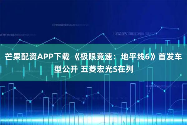 芒果配资APP下载 《极限竞速：地平线6》首发车型公开 五菱宏光S在列