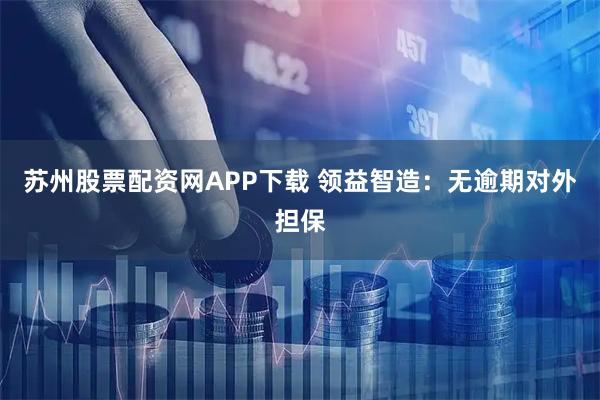 苏州股票配资网APP下载 领益智造：无逾期对外担保