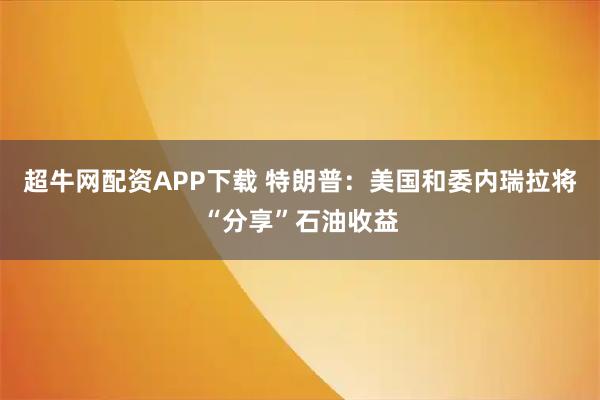 超牛网配资APP下载 特朗普：美国和委内瑞拉将“分享”石油收益