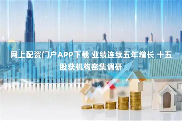 网上配资门户APP下载 业绩连续五年增长 十五股获机构密集调研