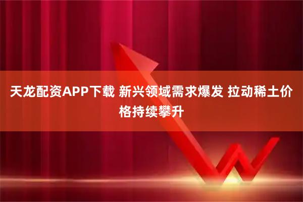 天龙配资APP下载 新兴领域需求爆发 拉动稀土价格持续攀升