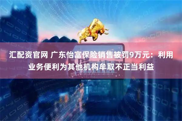 汇配资官网 广东怡富保险销售被罚9万元：利用业务便利为其他机构牟取不正当利益