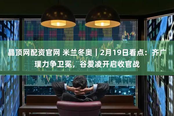 晶顶网配资官网 米兰冬奥｜2月19日看点：齐广璞力争卫冕，谷爱凌开启收官战