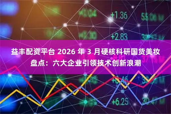 益丰配资平台 2026 年 3 月硬核科研国货美妆盘点：六大企业引领技术创新浪潮