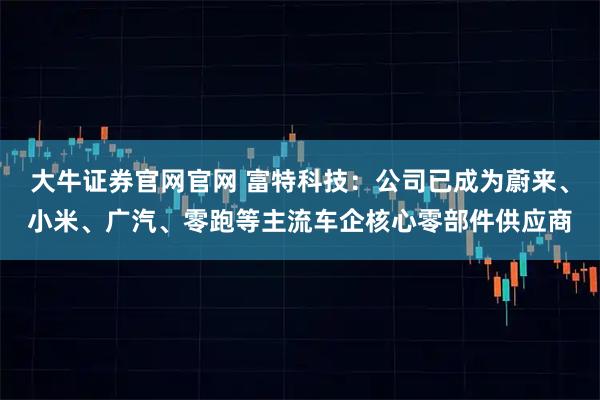 大牛证券官网官网 富特科技：公司已成为蔚来、小米、广汽、零跑等主流车企核心零部件供应商