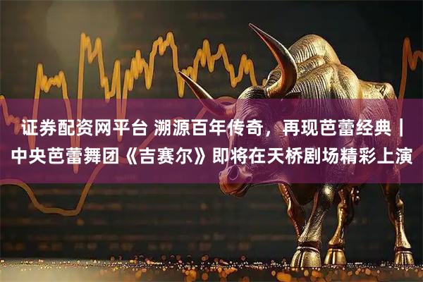 证券配资网平台 溯源百年传奇，再现芭蕾经典｜中央芭蕾舞团《吉赛尔》即将在天桥剧场精彩上演