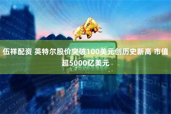 伍祥配资 英特尔股价突破100美元创历史新高 市值超5000亿美元